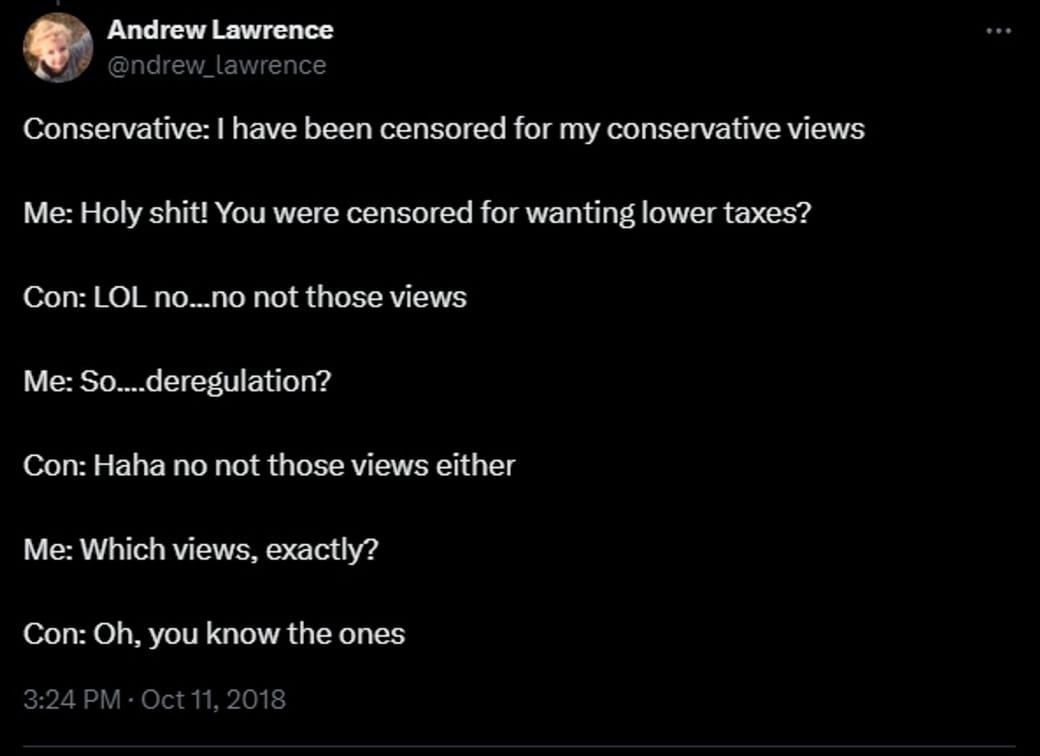 Conservative: I have been censored for my conservative views Me: Holy shit! You were censored for wanting lower taxes? Con: LOL no...no not those views Me: So....deregulation? Con: Haha no not those views either Me: Which views, exactly? Con: Oh, you know the ones